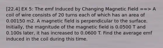 [22.4] EX 5: The emf Induced by Changing Magnetic Field ==> A coil of wire consists of 20 turns each of which has an area of 0.00150 m2. A magnetic field is perpendicular to the surface. Initially, the magnitude of the magnetic field is 0.0500 T and 0.100s later, it has increased to 0.0600 T. Find the average emf induced in the coil during this time.