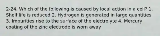 2-24. Which of the following is caused by local action in a cell? 1. Shelf life is reduced 2. Hydrogen is generated in large quantities 3. Impurities rise to the surface of the electrolyte 4. Mercury coating of the zinc electrode is worn away