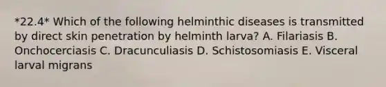 *22.4* Which of the following helminthic diseases is transmitted by direct skin penetration by helminth larva? A. Filariasis B. Onchocerciasis C. Dracunculiasis D. Schistosomiasis E. Visceral larval migrans