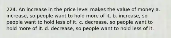 224. An increase in the price level makes the value of money a. increase, so people want to hold more of it. b. increase, so people want to hold less of it. c. decrease, so people want to hold more of it. d. decrease, so people want to hold less of it.