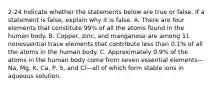 2-24 Indicate whether the statements below are true or false. If a statement is false, explain why it is false. A. There are four elements that constitute 99% of all the atoms found in the human body. B. Copper, zinc, and manganese are among 11 nonessential trace elements that contribute less than 0.1% of all the atoms in the human body. C. Approximately 0.9% of the atoms in the human body come from seven essential elements—Na, Mg, K, Ca, P, S, and Cl—all of which form stable ions in aqueous solution.