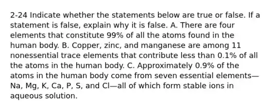 2-24 Indicate whether the statements below are true or false. If a statement is false, explain why it is false. A. There are four elements that constitute 99% of all the atoms found in the human body. B. Copper, zinc, and manganese are among 11 nonessential trace elements that contribute less than 0.1% of all the atoms in the human body. C. Approximately 0.9% of the atoms in the human body come from seven essential elements—Na, Mg, K, Ca, P, S, and Cl—all of which form stable ions in aqueous solution.