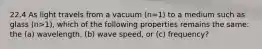 22.4 As light travels from a vacuum (n=1) to a medium such as glass (n>1), which of the following properties remains the same: the (a) wavelength, (b) wave speed, or (c) frequency?