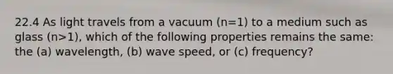 22.4 As light travels from a vacuum (n=1) to a medium such as glass (n>1), which of the following properties remains the same: the (a) wavelength, (b) wave speed, or (c) frequency?