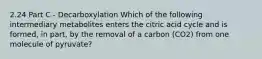 2.24 Part C - Decarboxylation Which of the following intermediary metabolites enters the citric acid cycle and is formed, in part, by the removal of a carbon (CO2) from one molecule of pyruvate?