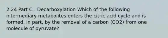 2.24 Part C - Decarboxylation Which of the following intermediary metabolites enters the citric acid cycle and is formed, in part, by the removal of a carbon (CO2) from one molecule of pyruvate?