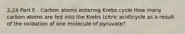 2.24 Part E - Carbon atoms entering Krebs cycle How many carbon atoms are fed into the Krebs (citric acid)cycle as a result of the oxidation of one molecule of pyruvate?