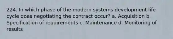 224. In which phase of the modern systems development life cycle does negotiating the contract occur? a. Acquisition b. Specification of requirements c. Maintenance d. Monitoring of results