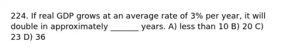 224. If real GDP grows at an average rate of 3% per year, it will double in approximately _______ years. A) less than 10 B) 20 C) 23 D) 36