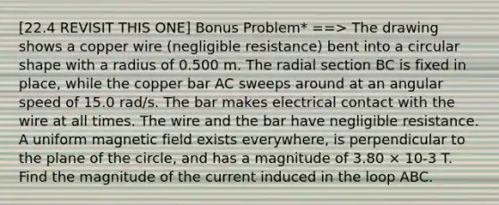 [22.4 REVISIT THIS ONE] Bonus Problem* ==> The drawing shows a copper wire (negligible resistance) bent into a circular shape with a radius of 0.500 m. The radial section BC is fixed in place, while the copper bar AC sweeps around at an angular speed of 15.0 rad/s. The bar makes electrical contact with the wire at all times. The wire and the bar have negligible resistance. A uniform magnetic field exists everywhere, is perpendicular to the plane of the circle, and has a magnitude of 3.80 × 10-3 T. Find the magnitude of the current induced in the loop ABC.