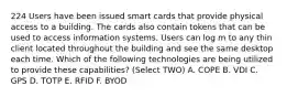 224 Users have been issued smart cards that provide physical access to a building. The cards also contain tokens that can be used to access information systems. Users can log m to any thin client located throughout the building and see the same desktop each time. Which of the following technologies are being utilized to provide these capabilities? (Select TWO) A. COPE B. VDI C. GPS D. TOTP E. RFID F. BYOD