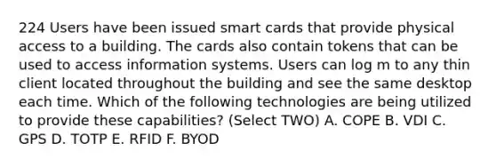 224 Users have been issued smart cards that provide physical access to a building. The cards also contain tokens that can be used to access information systems. Users can log m to any thin client located throughout the building and see the same desktop each time. Which of the following technologies are being utilized to provide these capabilities? (Select TWO) A. COPE B. VDI C. GPS D. TOTP E. RFID F. BYOD