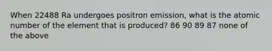 When 22488 Ra undergoes positron emission, what is the atomic number of the element that is produced? 86 90 89 87 none of the above