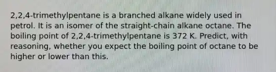 2,2,4-trimethylpentane is a branched alkane widely used in petrol. It is an isomer of the straight-chain alkane octane. The boiling point of 2,2,4-trimethylpentane is 372 K. Predict, with reasoning, whether you expect the boiling point of octane to be higher or lower than this.