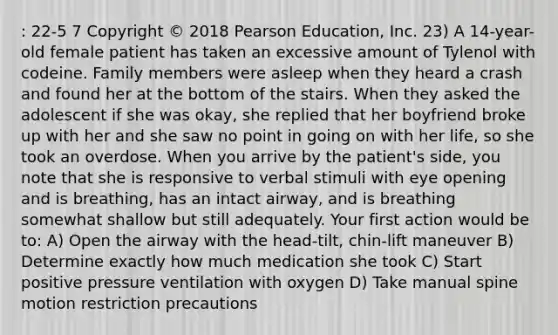 : 22-5 7 Copyright © 2018 Pearson Education, Inc. 23) A 14-year-old female patient has taken an excessive amount of Tylenol with codeine. Family members were asleep when they heard a crash and found her at the bottom of the stairs. When they asked the adolescent if she was okay, she replied that her boyfriend broke up with her and she saw no point in going on with her life, so she took an overdose. When you arrive by the patient's side, you note that she is responsive to verbal stimuli with eye opening and is breathing, has an intact airway, and is breathing somewhat shallow but still adequately. Your first action would be to: A) Open the airway with the head-tilt, chin-lift maneuver B) Determine exactly how much medication she took C) Start positive pressure ventilation with oxygen D) Take manual spine motion restriction precautions