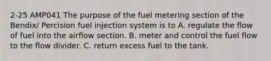 2-25 AMP041 The purpose of the fuel metering section of the Bendix/ Percision fuel injection system is to A. regulate the flow of fuel into the airflow section. B. meter and control the fuel flow to the flow divider. C. return excess fuel to the tank.