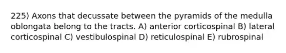 225) Axons that decussate between the pyramids of the medulla oblongata belong to the tracts. A) anterior corticospinal B) lateral corticospinal C) vestibulospinal D) reticulospinal E) rubrospinal