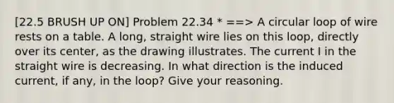 [22.5 BRUSH UP ON] Problem 22.34 * ==> A circular loop of wire rests on a table. A long, straight wire lies on this loop, directly over its center, as the drawing illustrates. The current I in the straight wire is decreasing. In what direction is the induced current, if any, in the loop? Give your reasoning.