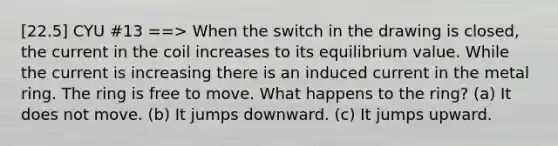 [22.5] CYU #13 ==> When the switch in the drawing is closed, the current in the coil increases to its equilibrium value. While the current is increasing there is an induced current in the metal ring. The ring is free to move. What happens to the ring? (a) It does not move. (b) It jumps downward. (c) It jumps upward.