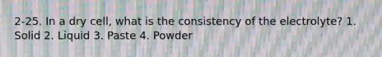 2-25. In a dry cell, what is the consistency of the electrolyte? 1. Solid 2. Liquid 3. Paste 4. Powder