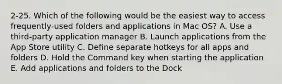 2-25. Which of the following would be the easiest way to access frequently-used folders and applications in Mac OS? A. Use a third-party application manager B. Launch applications from the App Store utility C. Define separate hotkeys for all apps and folders D. Hold the Command key when starting the application E. Add applications and folders to the Dock