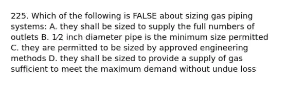 225. Which of the following is FALSE about sizing gas piping systems: A. they shall be sized to supply the full numbers of outlets B. 1⁄2 inch diameter pipe is the minimum size permitted C. they are permitted to be sized by approved engineering methods D. they shall be sized to provide a supply of gas sufficient to meet the maximum demand without undue loss