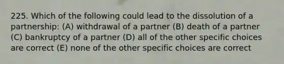 225. Which of the following could lead to the dissolution of a partnership: (A) withdrawal of a partner (B) death of a partner (C) bankruptcy of a partner (D) all of the other specific choices are correct (E) none of the other specific choices are correct