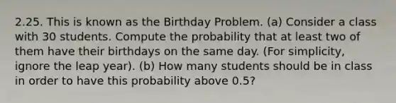 2.25. This is known as the Birthday Problem. (a) Consider a class with 30 students. Compute the probability that at least two of them have their birthdays on the same day. (For simplicity, ignore the leap year). (b) How many students should be in class in order to have this probability above 0.5?