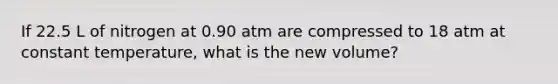 If 22.5 L of nitrogen at 0.90 atm are compressed to 18 atm at constant temperature, what is the new volume?