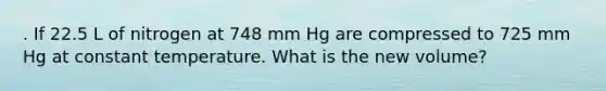 . If 22.5 L of nitrogen at 748 mm Hg are compressed to 725 mm Hg at constant temperature. What is the new volume?