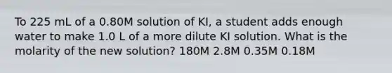 To 225 mL of a 0.80M solution of KI, a student adds enough water to make 1.0 L of a more dilute KI solution. What is the molarity of the new solution? 180M 2.8M 0.35M 0.18M