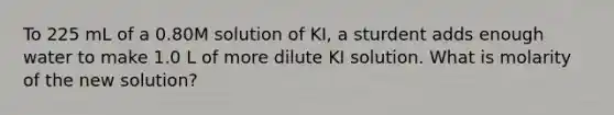 To 225 mL of a 0.80M solution of KI, a sturdent adds enough water to make 1.0 L of more dilute KI solution. What is molarity of the new solution?