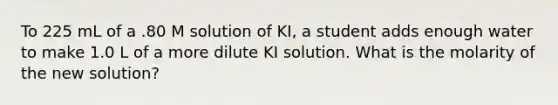 To 225 mL of a .80 M solution of KI, a student adds enough water to make 1.0 L of a more dilute KI solution. What is the molarity of the new solution?