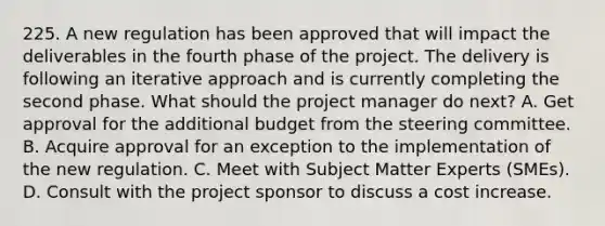 225. A new regulation has been approved that will impact the deliverables in the fourth phase of the project. The delivery is following an iterative approach and is currently completing the second phase. What should the project manager do next? A. Get approval for the additional budget from the steering committee. B. Acquire approval for an exception to the implementation of the new regulation. C. Meet with Subject Matter Experts (SMEs). D. Consult with the project sponsor to discuss a cost increase.