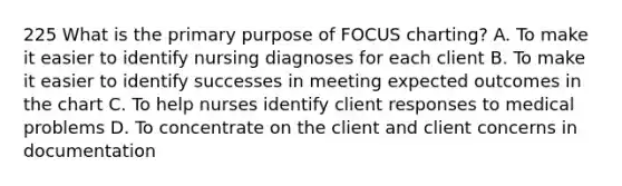 225 What is the primary purpose of FOCUS charting? A. To make it easier to identify nursing diagnoses for each client B. To make it easier to identify successes in meeting expected outcomes in the chart C. To help nurses identify client responses to medical problems D. To concentrate on the client and client concerns in documentation