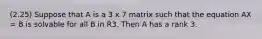 (2.25) Suppose that A is a 3 x 7 matrix such that the equation AX = B is solvable for all B in R3. Then A has a rank 3.