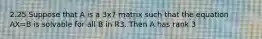 2.25 Suppose that A is a 3x7 matrix such that the equation AX=B is solvable for all B in R3. Then A has rank 3