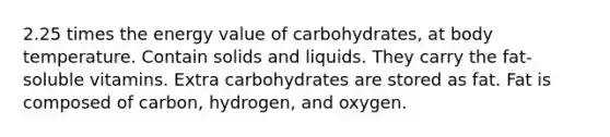 2.25 times the energy value of carbohydrates, at body temperature. Contain solids and liquids. They carry the fat-soluble vitamins. Extra carbohydrates are stored as fat. Fat is composed of carbon, hydrogen, and oxygen.