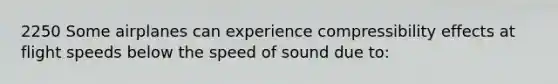 2250 Some airplanes can experience compressibility effects at flight speeds below the speed of sound due to: