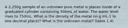 A 2,250g sample of an unknown pure metal is places inside of a graduated cylinder containing 500mL of water. The water level rises to 750mL. What is the density of the metal (in g mL-1 to one decimal place)? What is the unknown metal? (table 1.4)