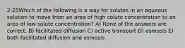 2-25Which of the following is a way for solutes in an aqueous solution to move from an area of high solute concentration to an area of low solute concentration? A) None of the answers are correct. B) facilitated diffusion C) active transport D) osmosis E) both facilitated diffusion and osmosis