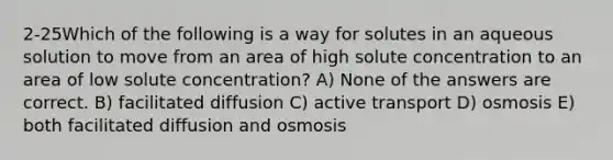 2-25Which of the following is a way for solutes in an aqueous solution to move from an area of high solute concentration to an area of low solute concentration? A) None of the answers are correct. B) facilitated diffusion C) active transport D) osmosis E) both facilitated diffusion and osmosis