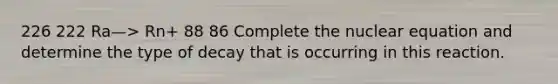 226 222 Ra—> Rn+ 88 86 Complete the nuclear equation and determine the type of decay that is occurring in this reaction.