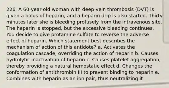 226. A 60-year-old woman with deep-vein thrombosis (DVT) is given a bolus of heparin, and a heparin drip is also started. Thirty minutes later she is bleeding profusely from the intravenous site. The heparin is stopped, but the excessive bleeding continues. You decide to give protamine sulfate to reverse the adverse effect of heparin. Which statement best describes the mechanism of action of this antidote? a. Activates the coagulation cascade, overriding the action of heparin b. Causes hydrolytic inactivation of heparin c. Causes platelet aggregation, thereby providing a natural hemostatic effect d. Changes the conformation of antithrombin III to prevent binding to heparin e. Combines with heparin as an ion pair, thus neutralizing it