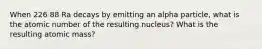 When 226 88 Ra decays by emitting an alpha particle, what is the atomic number of the resulting nucleus? What is the resulting atomic mass?