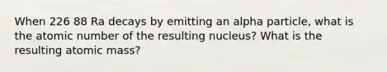 When 226 88 Ra decays by emitting an alpha particle, what is the atomic number of the resulting nucleus? What is the resulting atomic mass?