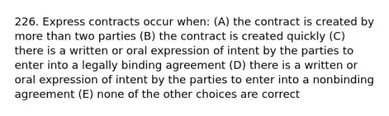 226. Express contracts occur when: (A) the contract is created by more than two parties (B) the contract is created quickly (C) there is a written or oral expression of intent by the parties to enter into a legally binding agreement (D) there is a written or oral expression of intent by the parties to enter into a nonbinding agreement (E) none of the other choices are correct