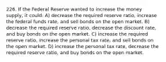 226. If the Federal Reserve wanted to increase the money supply, it could: A) decrease the required reserve ratio, increase the federal funds rate, and sell bonds on the open market. B) decrease the required reserve ratio, decrease the discount rate, and buy bonds on the open market. C) increase the required reserve ratio, increase the personal tax rate, and sell bonds on the open market. D) increase the personal tax rate, decrease the required reserve ratio, and buy bonds on the open market.