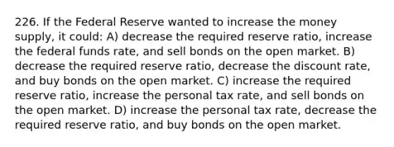 226. If the Federal Reserve wanted to increase the money supply, it could: A) decrease the required reserve ratio, increase the federal funds rate, and sell bonds on the open market. B) decrease the required reserve ratio, decrease the discount rate, and buy bonds on the open market. C) increase the required reserve ratio, increase the personal tax rate, and sell bonds on the open market. D) increase the personal tax rate, decrease the required reserve ratio, and buy bonds on the open market.