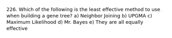 226. Which of the following is the least effective method to use when building a gene tree? a) Neighbor Joining b) UPGMA c) Maximum Likelihood d) Mr. Bayes e) They are all equally effective